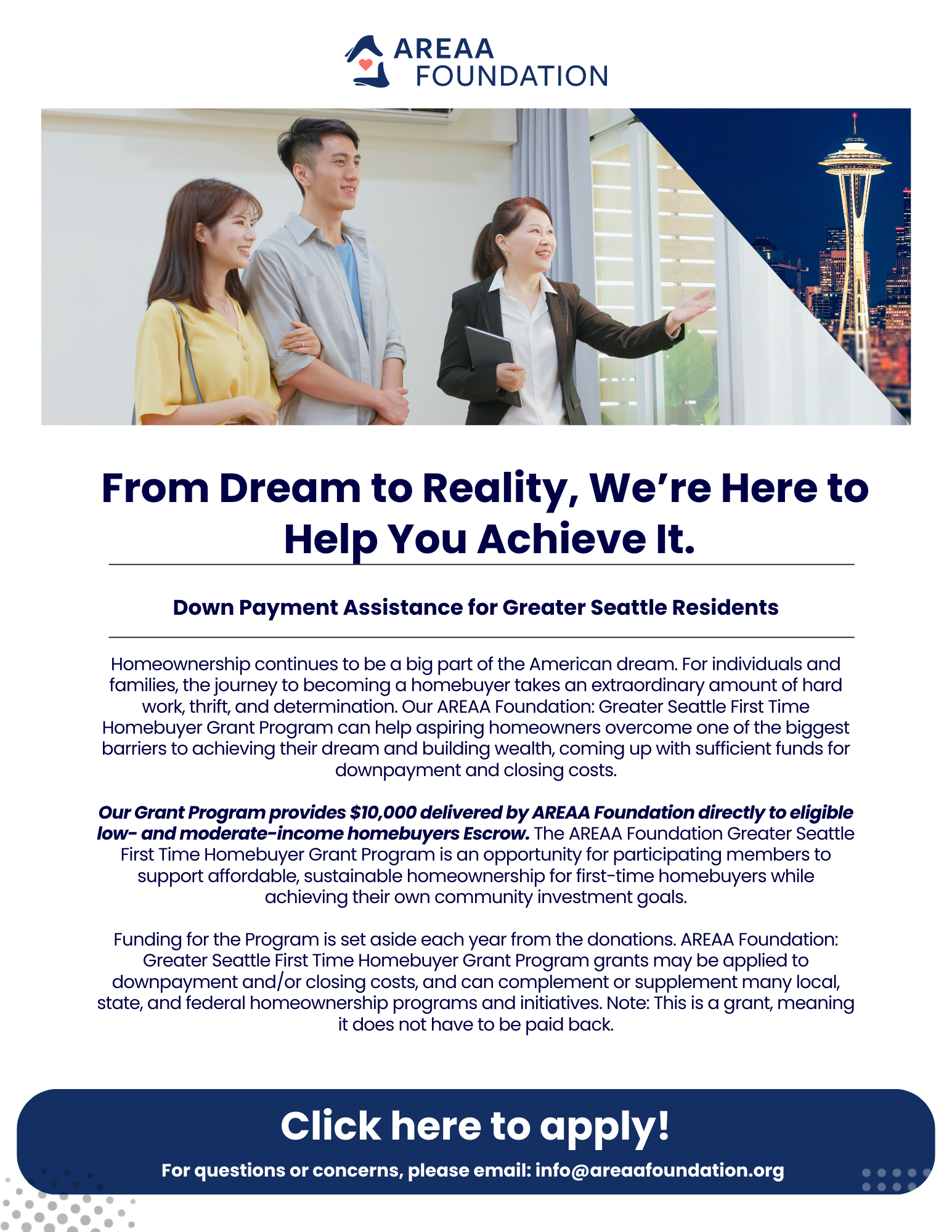 From Dream to Reality, We’re Here to  Help You Achieve It.  Down Payment Assistance for Greater Seattle Residents.  Homeownership continues to be a big part of the American dream. For individuals and families, the journey to becoming a homebuyer takes an extraordinary amount of hard work, thrift, and determination. Our AREAA Foundation: Greater Seattle First Time Homebuyer Grant Program can help aspiring homeowners overcome one of the biggest barriers to achieving their dream and building wealth, coming up with sufficient funds for downpayment and closing costs.  Our Grant Program provides $10,000 delivered by AREAA Foundation directly to eligible low- and moderate-income homebuyers Escrow. The AREAA Foundation Greater Seattle First Time Homebuyer Grant Program is an opportunity for participating members to support affordable, sustainable homeownership for first-time homebuyers while achieving their own community investment goals.  Funding for the Program is set aside each year from the donations. AREAA Foundation: Greater Seattle First Time Homebuyer Grant Program grants may be applied to downpayment and/or closing costs, and can complement or supplement many local, state, and federal homeownership programs and initiatives. Note: This is a grant, meaning it does not have to be paid back. Click here to apply! For questions or concerns, please email: info@areaafoundation.org