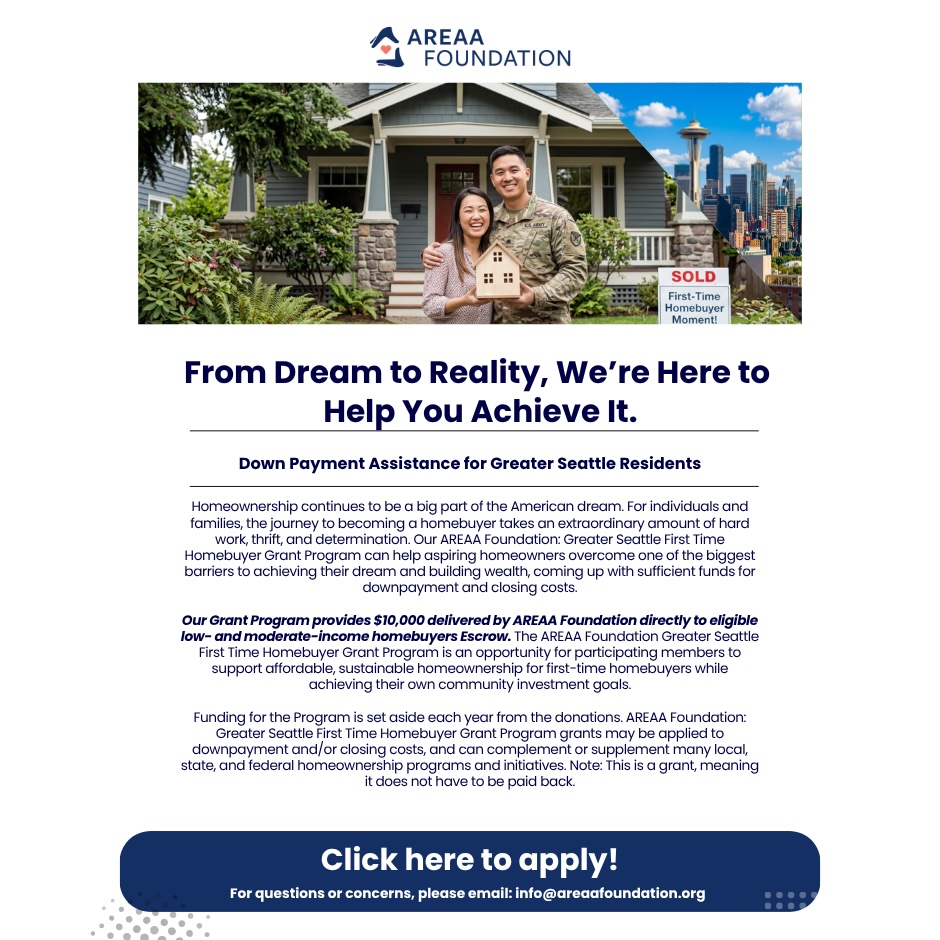 From Dream to Reality, We’re Here to  Help You Achieve It.  Down Payment Assistance for Greater Seattle Residents.  Homeownership continues to be a big part of the American dream. For individuals and families, the journey to becoming a homebuyer takes an extraordinary amount of hard work, thrift, and determination. Our AREAA Foundation: Greater Seattle First Time Homebuyer Grant Program can help aspiring homeowners overcome one of the biggest barriers to achieving their dream and building wealth, coming up with sufficient funds for downpayment and closing costs.  Our Grant Program provides $10,000 delivered by AREAA Foundation directly to eligible low- and moderate-income homebuyers Escrow. The AREAA Foundation Greater Seattle First Time Homebuyer Grant Program is an opportunity for participating members to support affordable, sustainable homeownership for first-time homebuyers while achieving their own community investment goals.  Funding for the Program is set aside each year from the donations. AREAA Foundation: Greater Seattle First Time Homebuyer Grant Program grants may be applied to downpayment and/or closing costs, and can complement or supplement many local, state, and federal homeownership programs and initiatives. Note: This is a grant, meaning it does not have to be paid back. Click here to apply! For questions or concerns, please email: info@areaafoundation.org